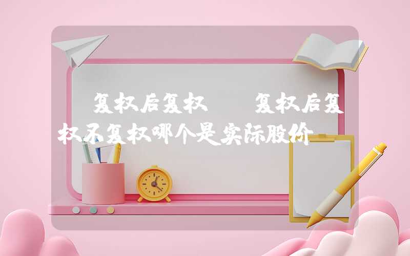 前复权后复权（前复权后复权不复权哪个是实际股价）