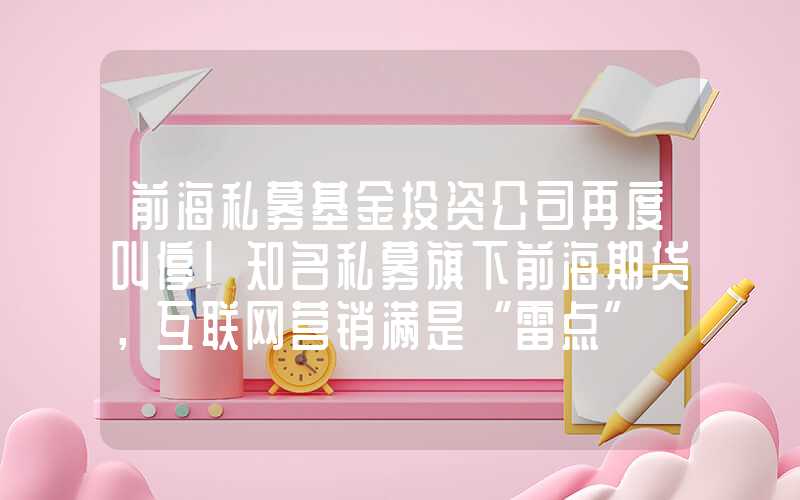 前海私募基金投资公司再度叫停！知名私募旗下前海期货，互联网营销满是“雷点”