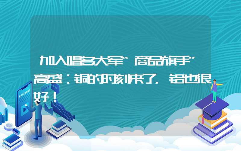 加入唱多大军“商品旗手”高盛：铜的时刻来了，铝也很好！"商品旗手"高盛:铜的时刻来了,铝也很好!加入唱多大军“商品旗手”高盛：铜的时刻来了，铝也很好！