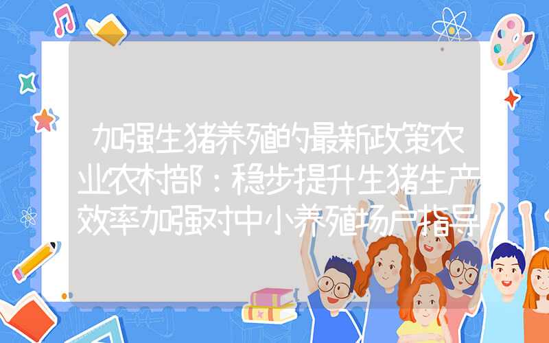 加强生猪养殖的最新政策农业农村部：稳步提升生猪生产效率加强对中小养殖场户指导服务