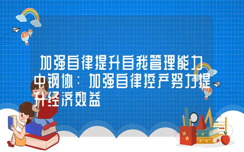 加强自律提升自我管理能力中钢协：加强自律控产努力提升经济效益