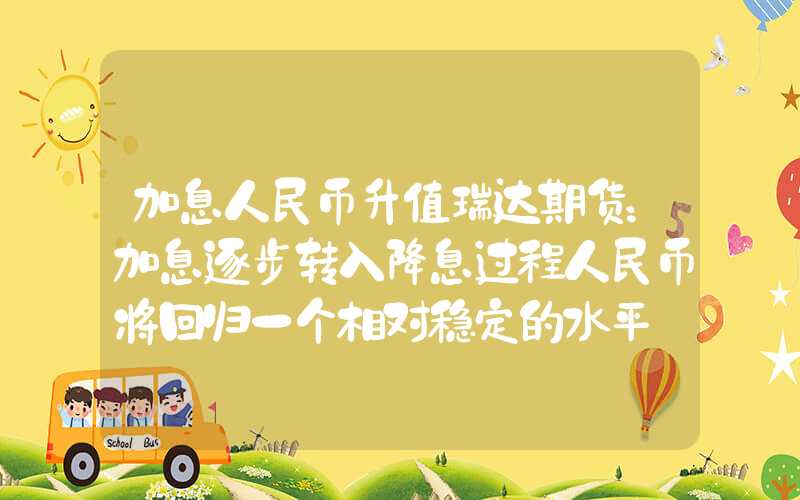 加息人民币升值瑞达期货：加息逐步转入降息过程人民币将回归一个相对稳定的水平