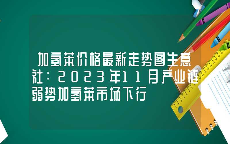 加氢苯价格最新走势图生意社：2023年11月产业链弱势加氢苯市场下行