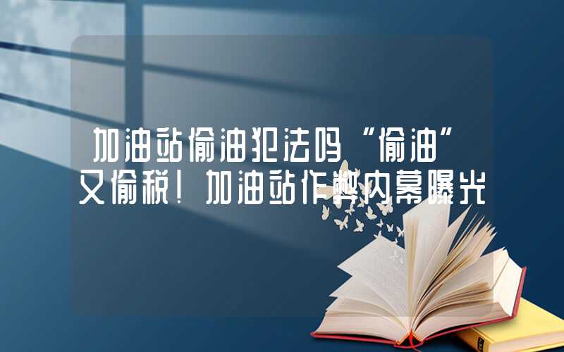 加油站偷油犯法吗“偷油”又偷税！加油站作弊内幕曝光