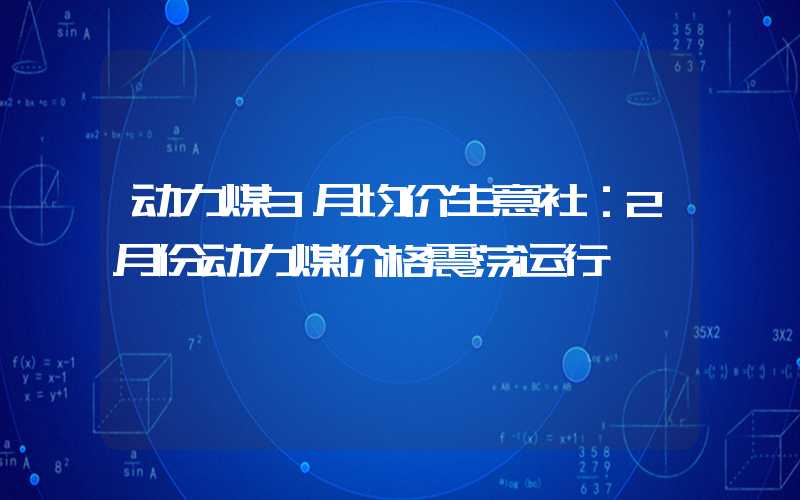 动力煤3月均价生意社：2月份动力煤价格震荡运行