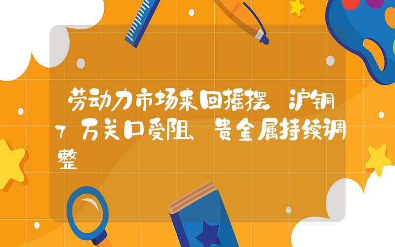 劳动力市场来回摇摆，沪铜7万关口受阻、贵金属持续调整