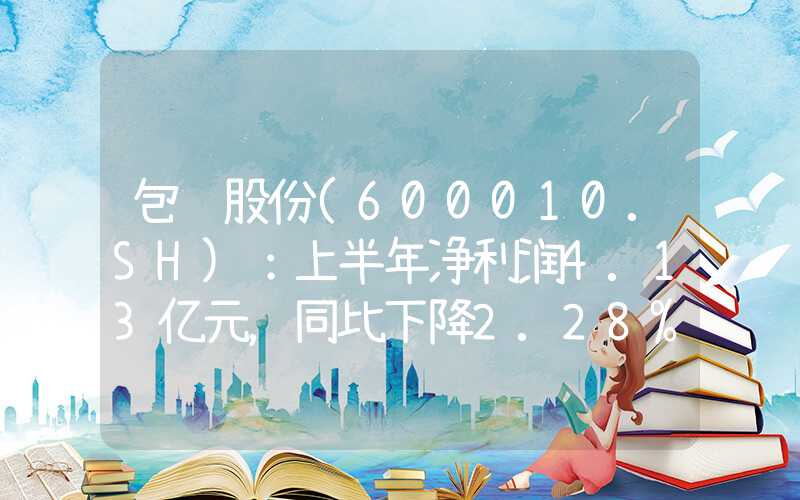 包钢股份(600010.SH)：上半年净利润4.13亿元，同比下降2.28%