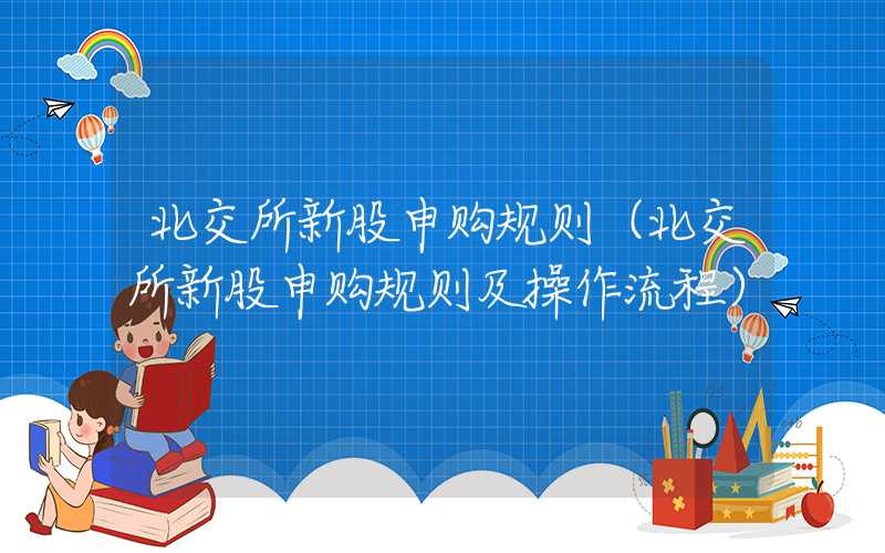 北交所新股申购规则（北交所新股申购规则及操作流程）