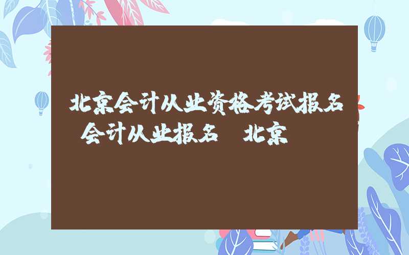 北京会计从业资格考试报名（会计从业报名 北京）