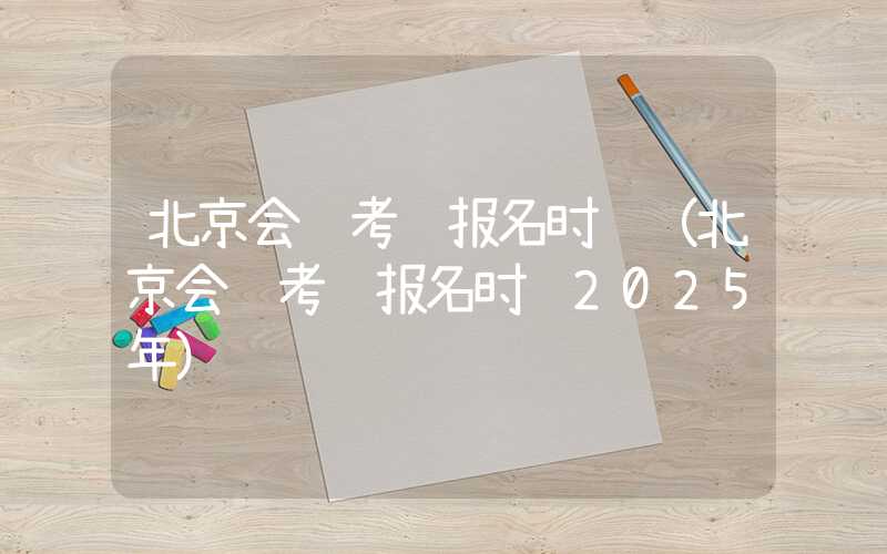 北京会计考试报名时间（北京会计考试报名时间2025年）