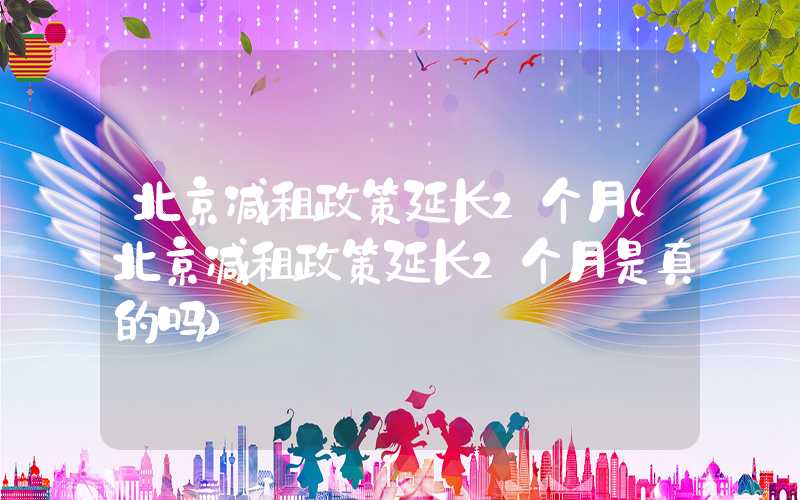 北京减租政策延长2个月（北京减租政策延长2个月是真的吗）