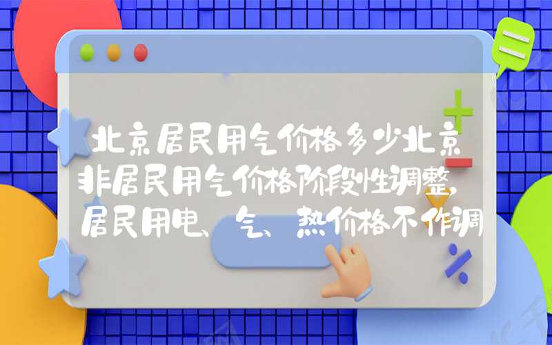 北京居民用气价格多少北京非居民用气价格阶段性调整，居民用电、气、热价格不作调整