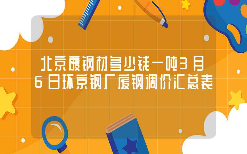 北京废钢材多少钱一吨3月6日环京钢厂废钢调价汇总表