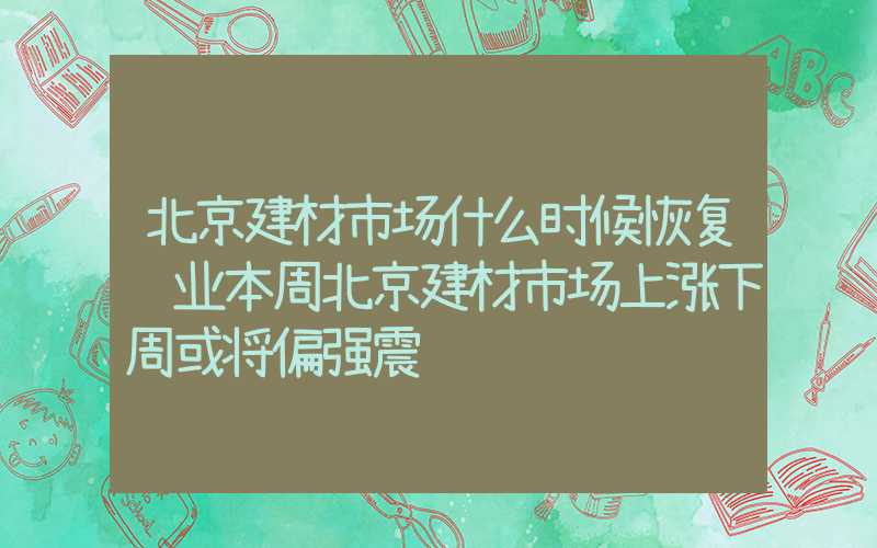 北京建材市场什么时候恢复营业本周北京建材市场上涨下周或将偏强震荡