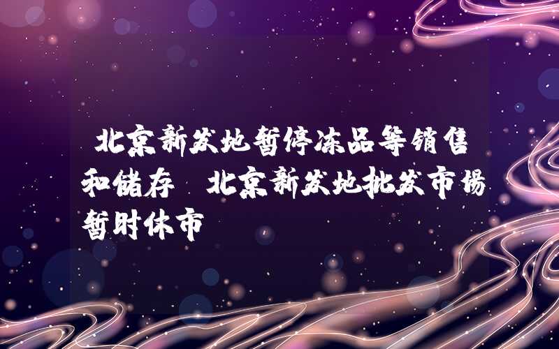 北京新发地暂停冻品等销售和储存（北京新发地批发市场暂时休市）