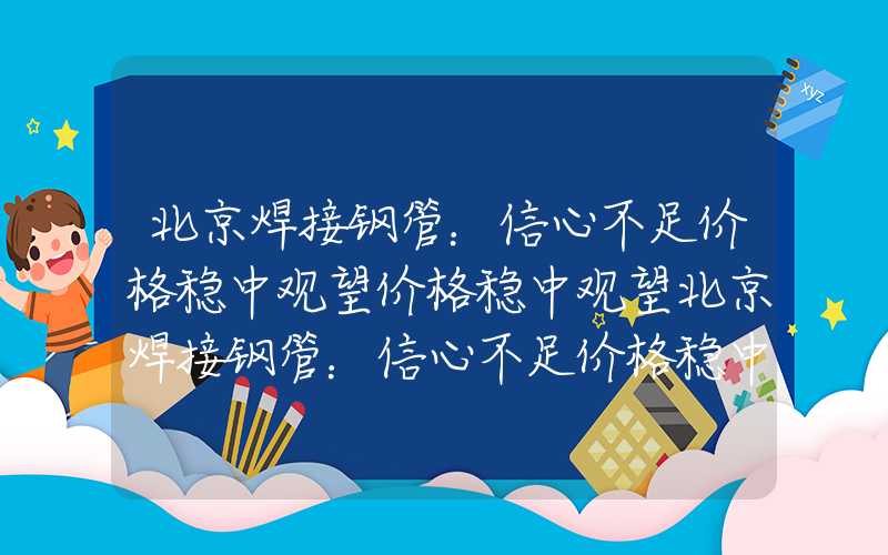 北京焊接钢管：信心不足价格稳中观望价格稳中观望北京焊接钢管：信心不足价格稳中观望