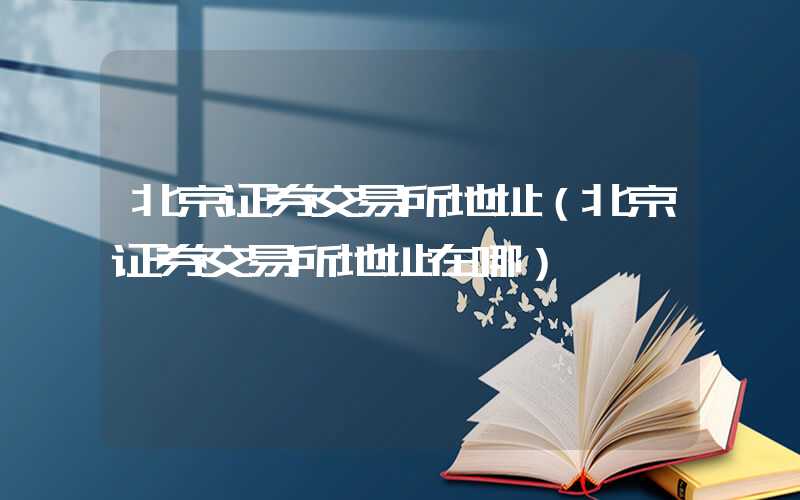 北京证券交易所地址（北京证券交易所地址在哪）