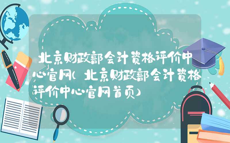 北京财政部会计资格评价中心官网（北京财政部会计资格评价中心官网首页）