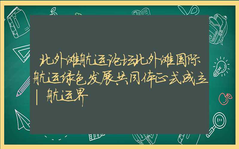 北外滩航运论坛北外滩国际航运绿色发展共同体正式成立|航运界