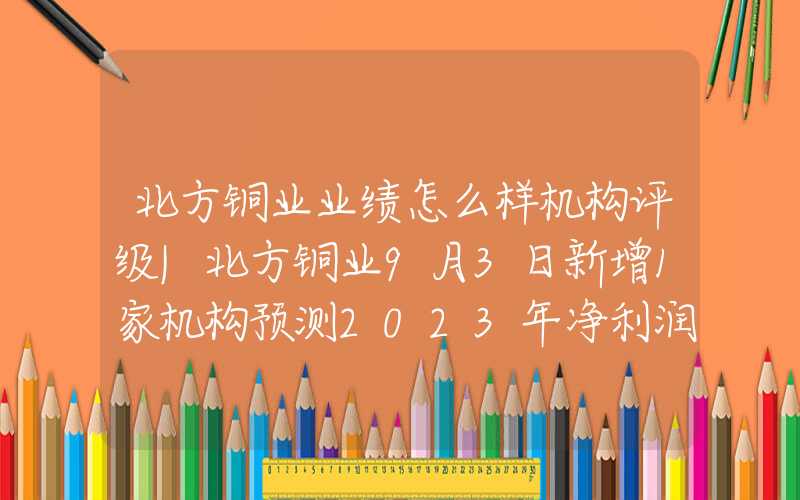 北方铜业业绩怎么样机构评级|北方铜业9月3日新增1家机构预测2023年净利润最高为8.04亿