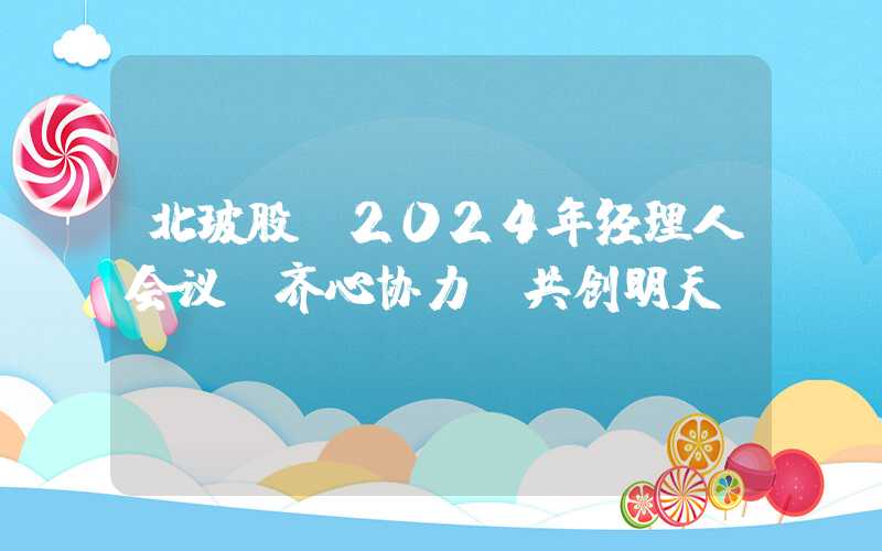 北玻股份2024年经理人会议：齐心协力，共创明天