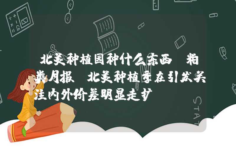 北美种植园种什么东西【粕类月报】北美种植季在引发关注内外价差明显走扩