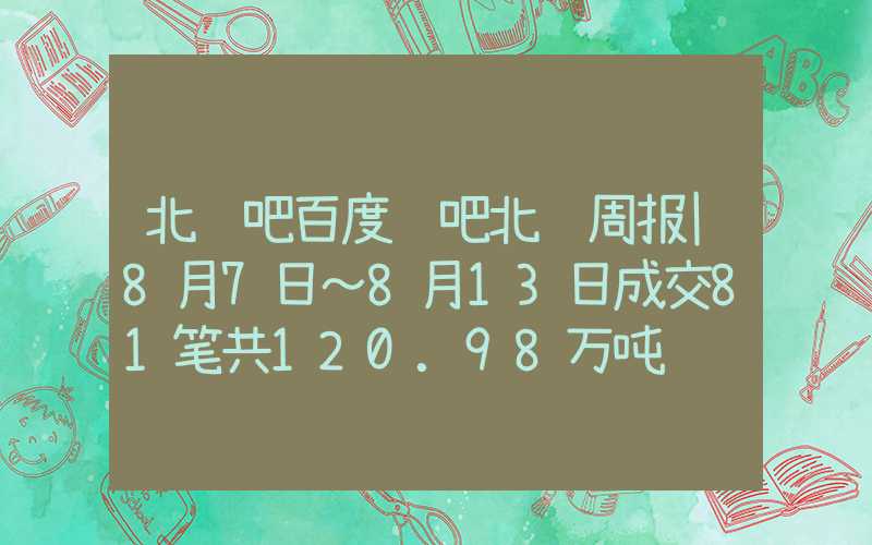 北铁吧百度贴吧北铁周报|8月7日～8月13日成交81笔共120.98万吨