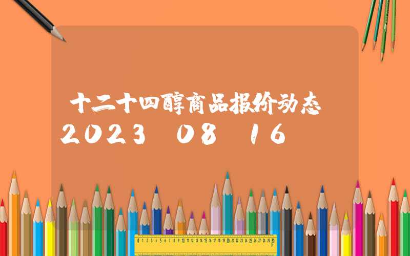 十二十四醇商品报价动态（2023-08-16）