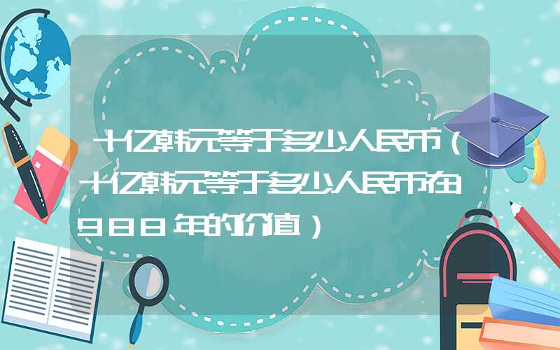 十亿韩元等于多少人民币（十亿韩元等于多少人民币在1988年的价值）