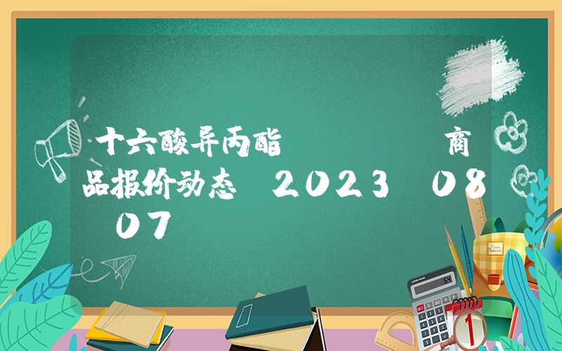 十六酸异丙酯（IPP）商品报价动态（2023-08-07）