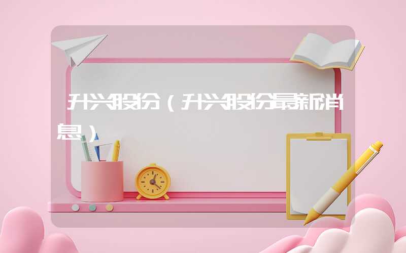 升兴股份（升兴股份最新消息）