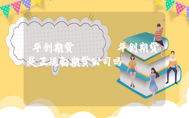 华创期货app（华创期货是正规的期货公司吗）