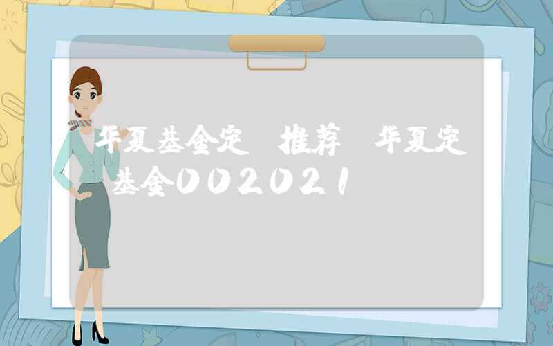 华夏基金定投推荐（华夏定投基金002021）