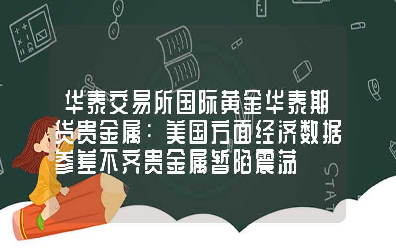 华泰交易所国际黄金华泰期货贵金属：美国方面经济数据参差不齐贵金属暂陷震荡