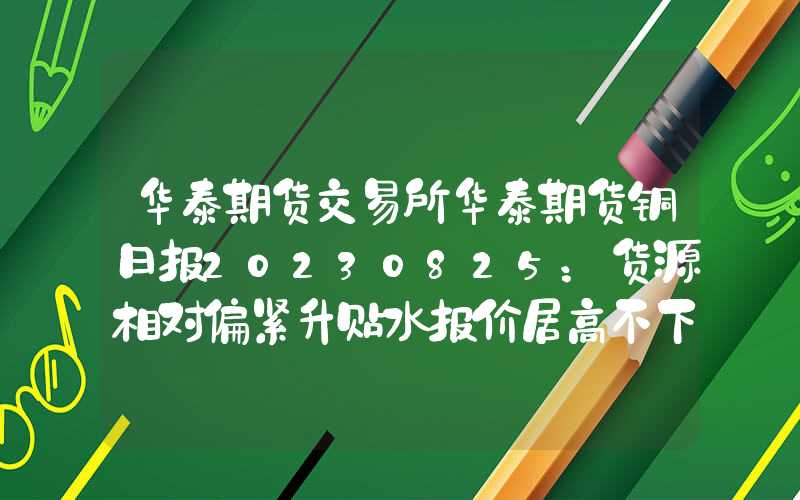 华泰期货交易所华泰期货铜日报20230825：货源相对偏紧升贴水报价居高不下