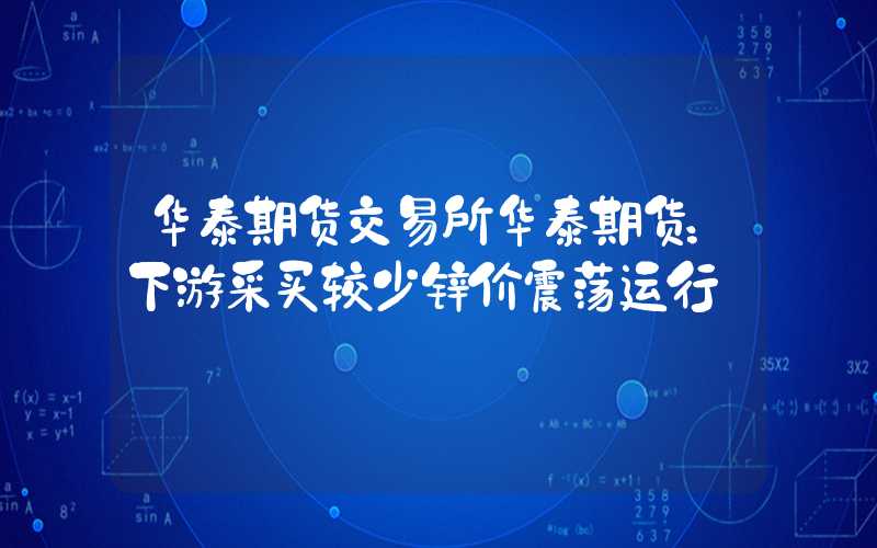 华泰期货交易所华泰期货：下游采买较少锌价震荡运行