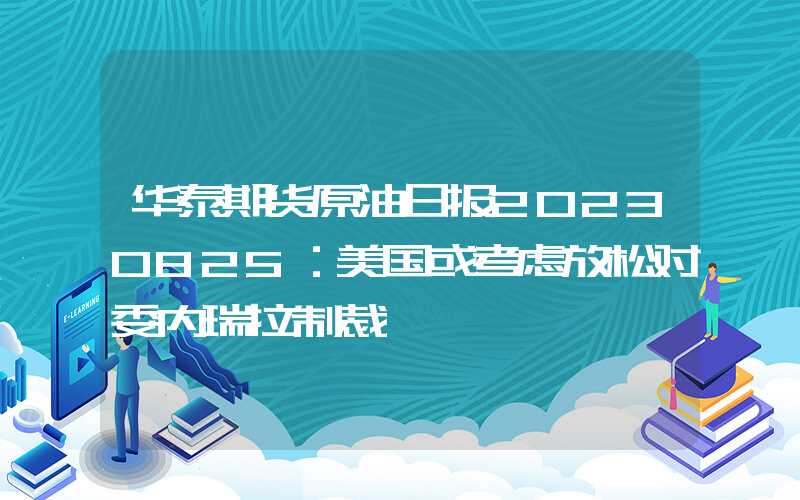 华泰期货原油日报20230825：美国或考虑放松对委内瑞拉制裁