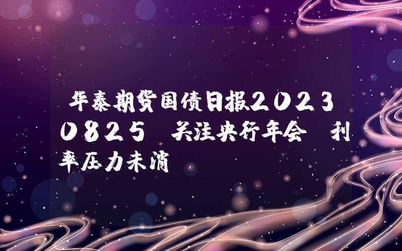 华泰期货国债日报20230825：关注央行年会，利率压力未消