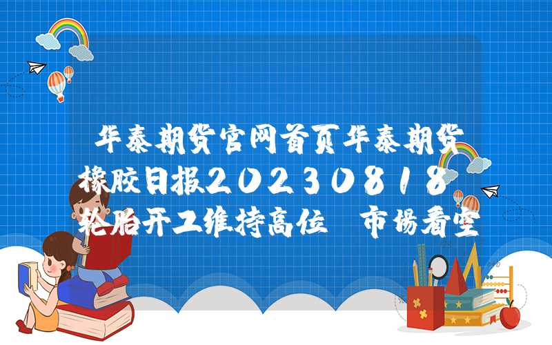 华泰期货官网首页华泰期货橡胶日报20230818：轮胎开工维持高位，市场看空情绪减缓