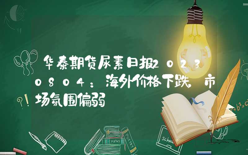 华泰期货尿素日报20230804：海外价格下跌，市场氛围偏弱