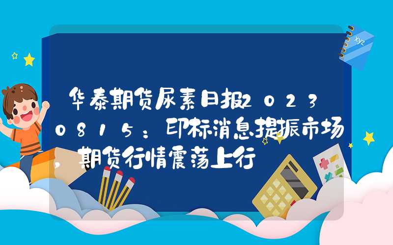 华泰期货尿素日报20230815：印标消息提振市场，期货行情震荡上行