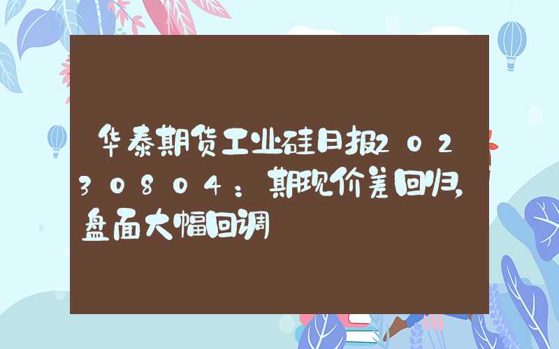 华泰期货工业硅日报20230804：期现价差回归，盘面大幅回调