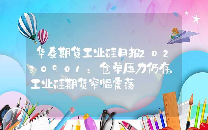 华泰期货工业硅日报20230901：仓单压力仍存，工业硅期货窄幅震荡