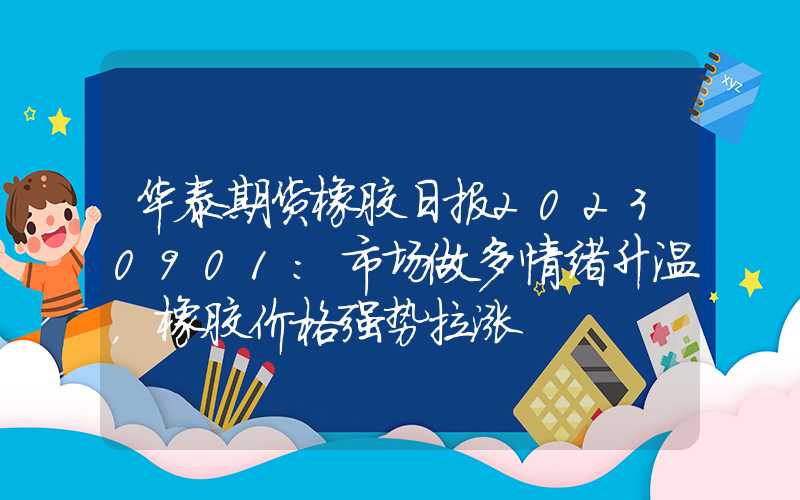 华泰期货橡胶日报20230901：市场做多情绪升温，橡胶价格强势拉涨