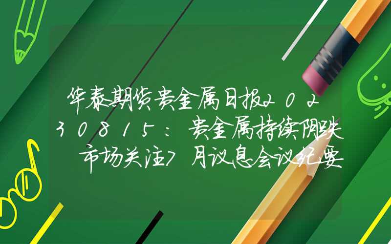 华泰期货贵金属日报20230815：贵金属持续阴跌 市场关注7月议息会议纪要