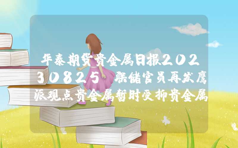 华泰期货贵金属日报20230825：联储官员再发鹰派观点贵金属暂时受抑贵金属暂时受抑华泰期货贵金属日报20230825：联储官员再发鹰派观点贵金属暂时受抑