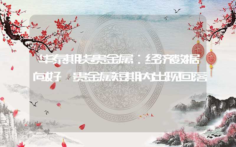 华泰期货贵金属：经济数据向好 贵金属短期内出现回落