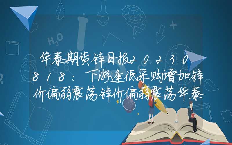 华泰期货锌日报20230818：下游逢低采购增加锌价偏弱震荡锌价偏弱震荡华泰期货锌日报20230818：下游逢低采购增加锌价偏弱震荡