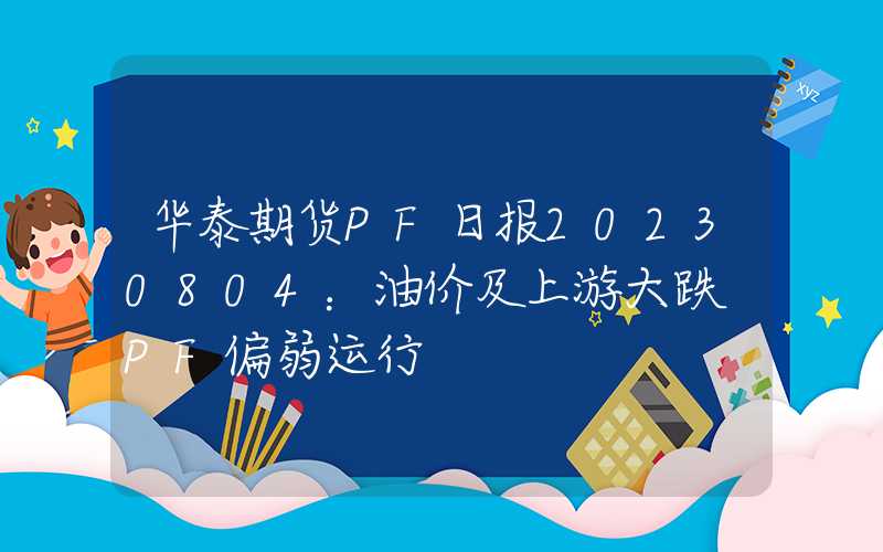 华泰期货PF日报20230804：油价及上游大跌 PF偏弱运行