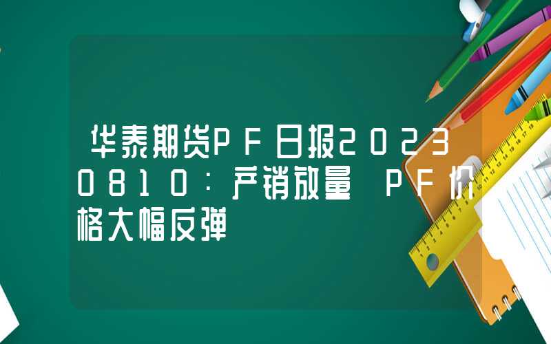 华泰期货PF日报20230810：产销放量 PF价格大幅反弹